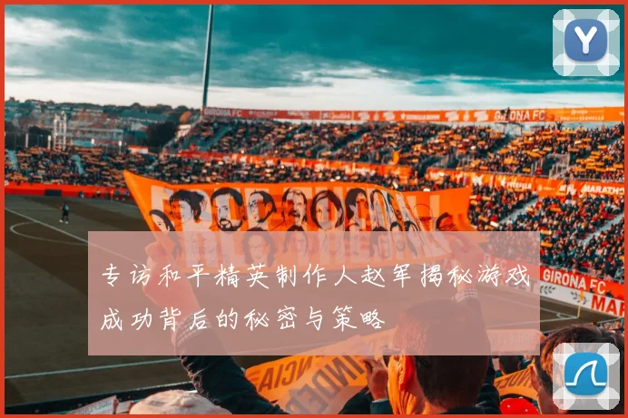 专访和平精英制作人赵军揭秘游戏成功背后的秘密与策略