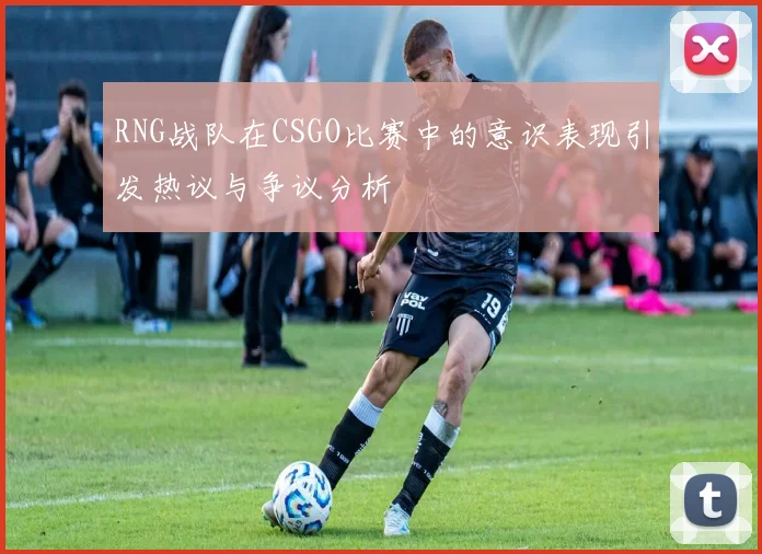 RNG战队在CSGO比赛中的意识表现引发热议与争议分析