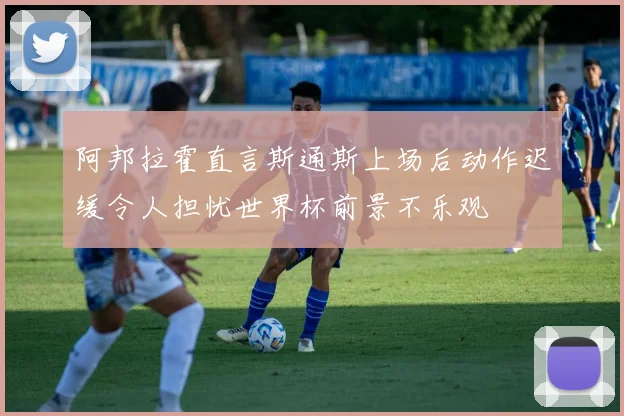 阿邦拉霍直言斯通斯上场后动作迟缓令人担忧世界杯前景不乐观