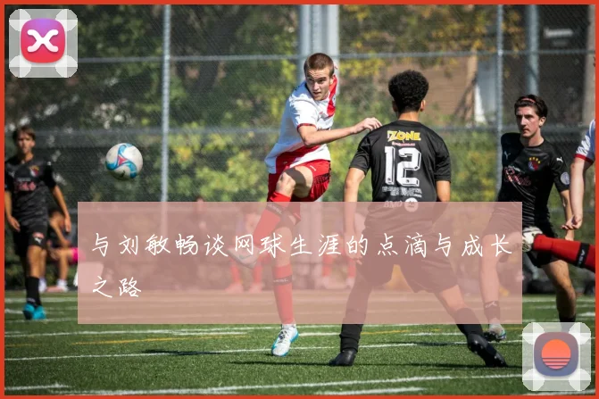 与刘敏畅谈网球生涯的点滴与成长之路