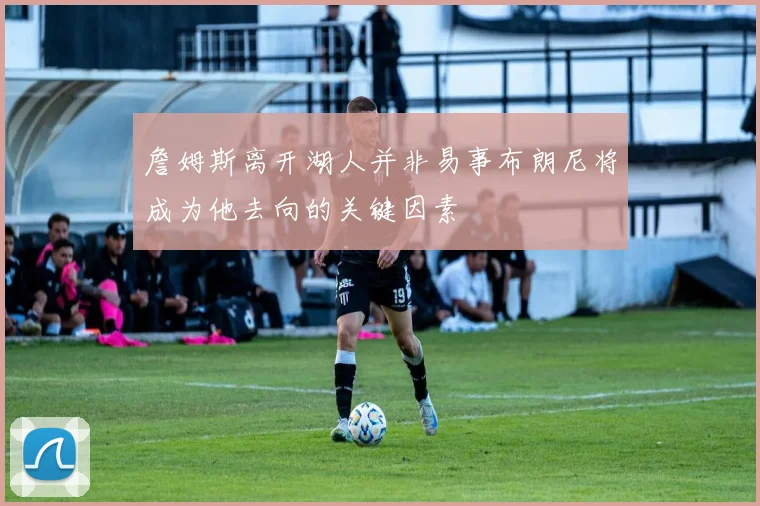 詹姆斯离开湖人并非易事布朗尼将成为他去向的关键因素